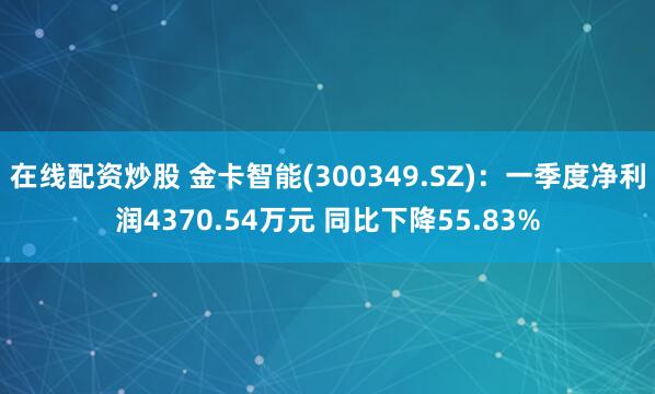 在线配资炒股 金卡智能(300349.SZ)：一季度净利润4370.54万元 同比下降55.83%