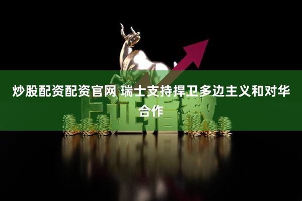 炒股配资配资官网 瑞士支持捍卫多边主义和对华合作