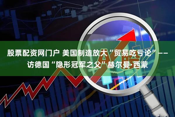 股票配资网门户 美国制造放大“贸易吃亏论”——访德国“隐形冠军之父”赫尔曼·西蒙