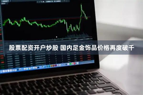 股票配资开户炒股 国内足金饰品价格再度破千