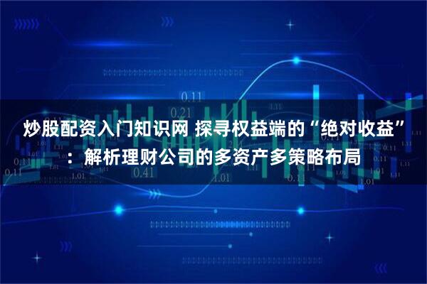 炒股配资入门知识网 探寻权益端的“绝对收益”：解析理财公司的多资产多策略布局