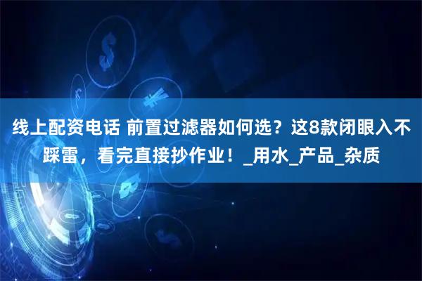 线上配资电话 前置过滤器如何选？这8款闭眼入不踩雷，看完直接抄作业！_用水_产品_杂质
