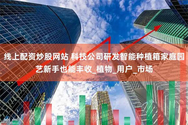 线上配资炒股网站 科技公司研发智能种植箱家庭园艺新手也能丰收_植物_用户_市场