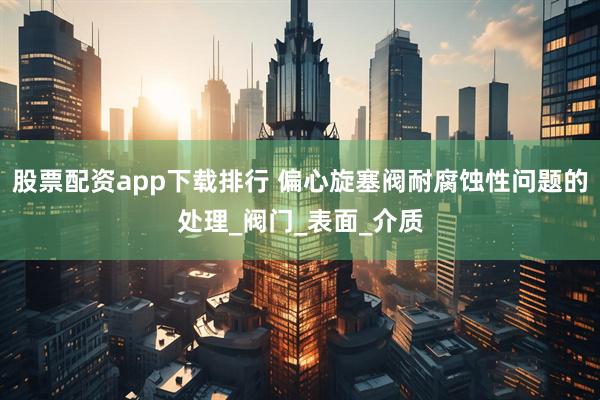 股票配资app下载排行 偏心旋塞阀耐腐蚀性问题的处理_阀门_表面_介质