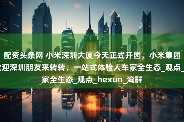 配资头条网 小米深圳大厦今天正式开园，小米集团CEO雷军：欢迎深圳朋友来转转，一站式体验人车家全生态_观点_hexun_湾畔