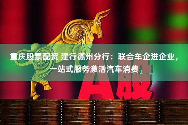 重庆股票配资 建行德州分行：联合车企进企业，一站式服务激活汽车消费