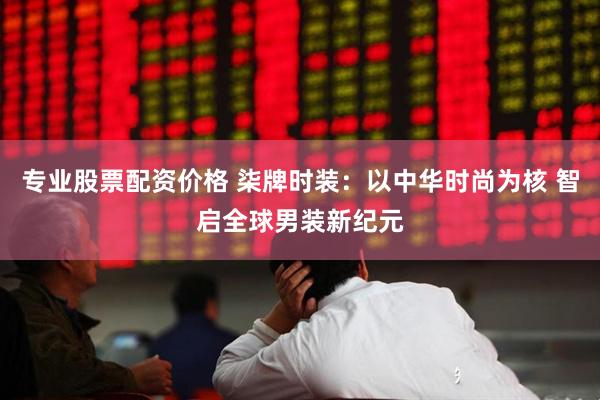 专业股票配资价格 柒牌时装：以中华时尚为核 智启全球男装新纪元