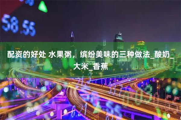 配资的好处 水果粥，缤纷美味的三种做法_酸奶_大米_香蕉