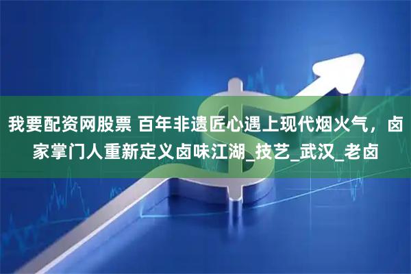 我要配资网股票 百年非遗匠心遇上现代烟火气，卤家掌门人重新定义卤味江湖_技艺_武汉_老卤