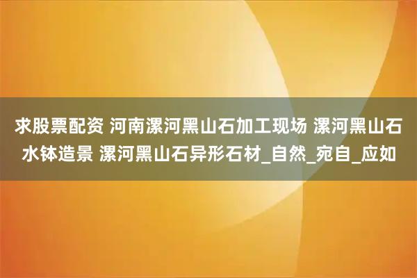 求股票配资 河南漯河黑山石加工现场 漯河黑山石水钵造景 漯河黑山石异形石材_自然_宛自_应如