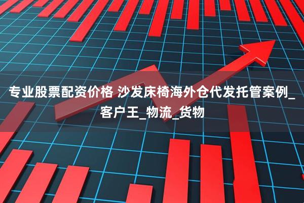 专业股票配资价格 沙发床椅海外仓代发托管案例_客户王_物流_货物
