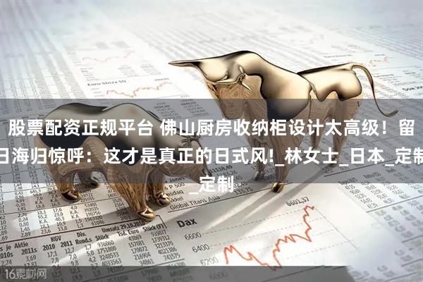 股票配资正规平台 佛山厨房收纳柜设计太高级！留日海归惊呼：这才是真正的日式风!_林女士_日本_定制