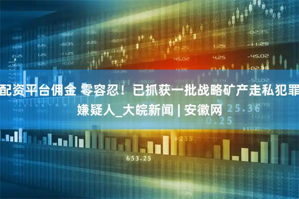 配资平台佣金 零容忍！已抓获一批战略矿产走私犯罪嫌疑人_大皖新闻 | 安徽网
