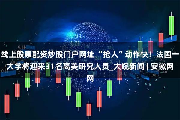 线上股票配资炒股门户网址 “抢人”动作快！法国一大学将迎来31名离美研究人员_大皖新闻 | 安徽网
