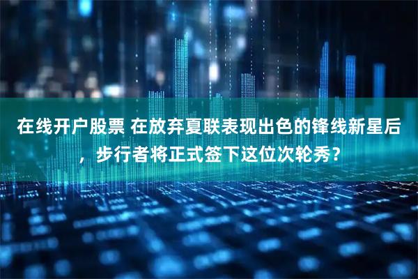 在线开户股票 在放弃夏联表现出色的锋线新星后，步行者将正式签下这位次轮秀？