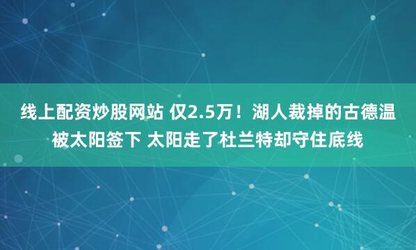 线上配资炒股网站 仅2.5万！湖人裁掉的古德温被太阳签下 太阳走了杜兰特却守住底线