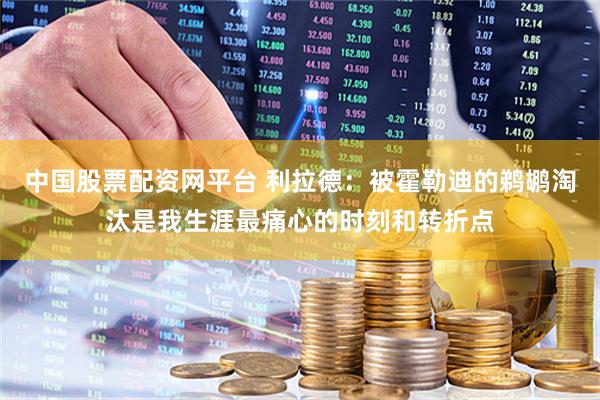 中国股票配资网平台 利拉德：被霍勒迪的鹈鹕淘汰是我生涯最痛心的时刻和转折点