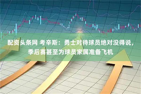 配资头条网 考辛斯：勇士对待球员绝对没得说，季后赛甚至为球员家属准备飞机