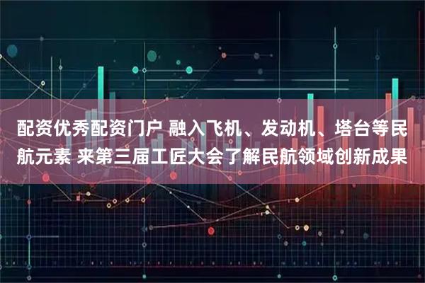 配资优秀配资门户 融入飞机、发动机、塔台等民航元素 来第三届工匠大会了解民航领域创新成果