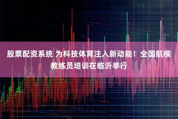 股票配资系统 为科技体育注入新动能！全国航模教练员培训在临沂举行